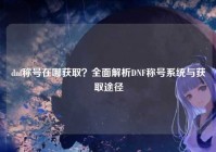 dnf称号在哪获取？全面解析DNF称号系统与获取途径