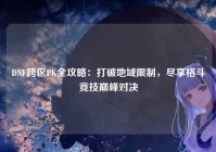 DNF跨区PK全攻略：打破地域限制，尽享格斗竞技巅峰对决