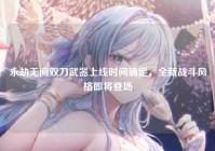 永劫无间双刀武器上线时间确定，全新战斗风格即将登场