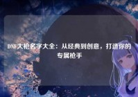 DNF大枪名字大全：从经典到创意，打造你的专属枪手