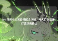 DNF死灵术士装备搭配全攻略：从入门到精通，打造顶级输出