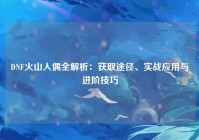 DNF火山人偶全解析：获取途径、实战应用与进阶技巧