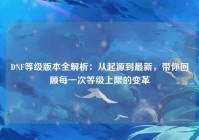 DNF等级版本全解析：从起源到最新，带你回顾每一次等级上限的变革