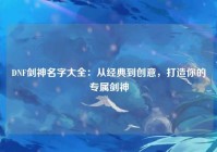 DNF剑神名字大全：从经典到创意，打造你的专属剑神