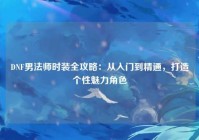 DNF男法师时装全攻略：从入门到精通，打造个性魅力角色