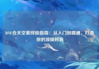 DNF合天空套终极指南：从入门到精通，打造你的顶级时装