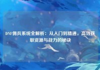 DNF佣兵系统全解析：从入门到精通，高效获取资源与战力的秘诀
