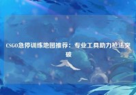 CSGO急停训练地图推荐:专业工具助力枪法突破