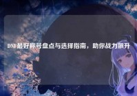 DNF最好称号盘点与选择指南，助你战力飙升