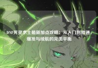 DNF死灵术士最新加点攻略：从入门到精通，爆发与续航的完美平衡