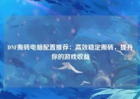 DNF搬砖电脑配置推荐：高效稳定搬砖，提升你的游戏收益