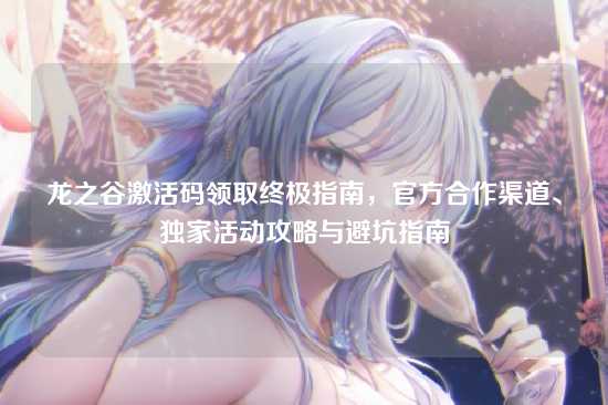 龙之谷激活码领取终极指南,官方合作渠道、独家活动攻略与避坑指南