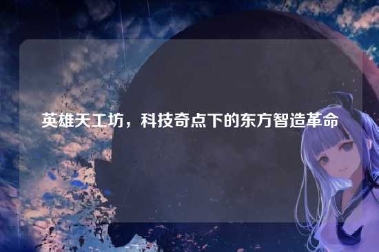 英雄天工坊，科技奇点下的东方智造革命