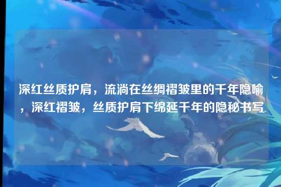 深红丝质护肩,流淌在丝绸褶皱里的千年隐喻,深红褶皱,丝质护肩下绵延千年的隐秘书写