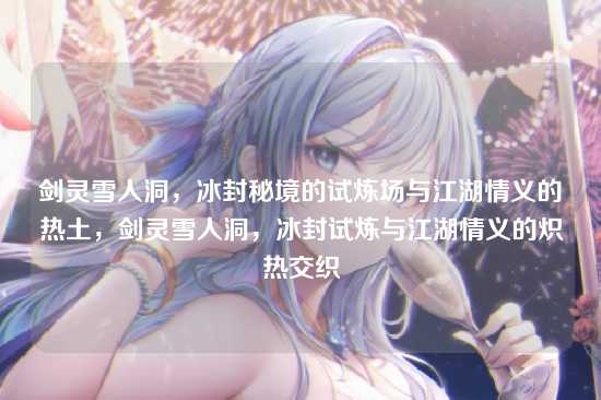 剑灵雪人洞，冰封秘境的试炼场与江湖情义的热土，剑灵雪人洞，冰封试炼与江湖情义的炽热交织