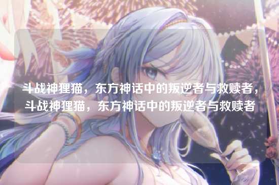 斗战神狸猫,东方神话中的叛逆者与救赎者,斗战神狸猫,东方神话中的叛逆者与救赎者