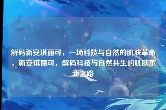解码新安琪丽可，一场科技与自然的肌肤革命，新安琪丽可，解码科技与自然共生的肌肤革新之路