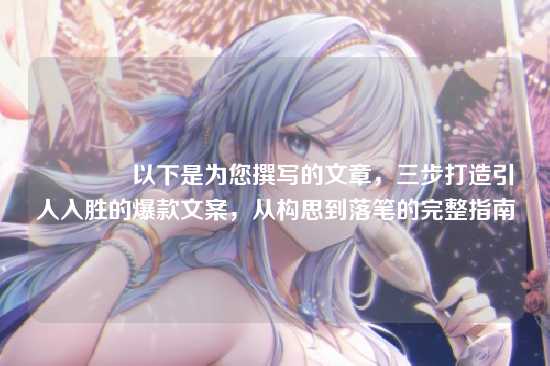📝以下是为您撰写的文章，三步打造引人入胜的爆款文案，从构思到落笔的完整指南