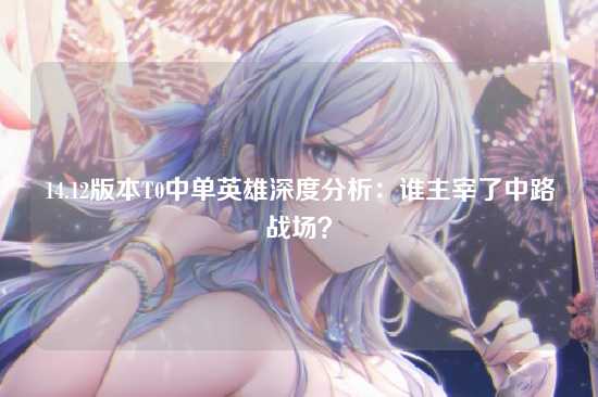 14.12版本T0中单英雄深度分析:谁主宰了中路战场?