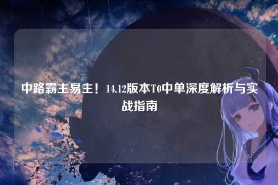 中路霸主易主!14.12版本T0中单深度解析与实战指南
