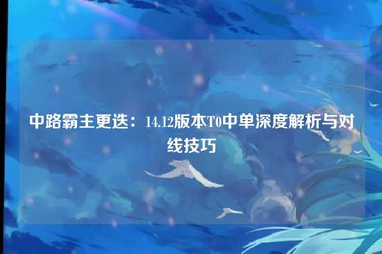中路霸主更迭：14.12版本T0中单深度解析与对线技巧