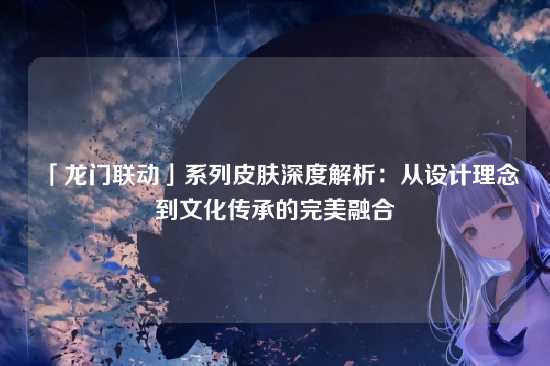「龙门联动」系列皮肤深度解析:从设计理念到文化传承的完美融合
