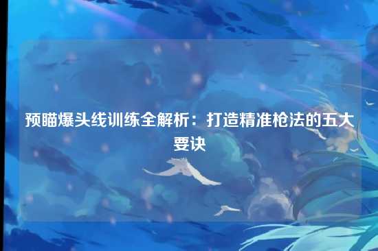 预瞄爆头线训练全解析:打造精准枪法的五大要诀