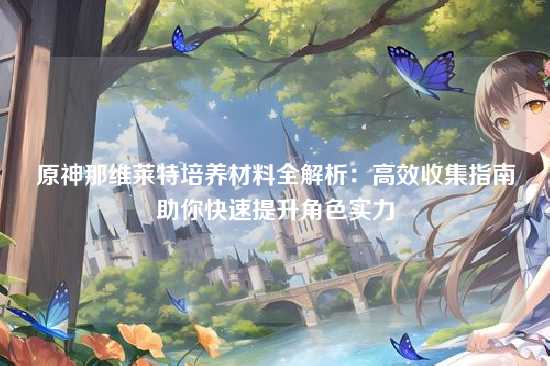 原神那维莱特培养材料全解析:高效收集指南助你快速提升角色实力