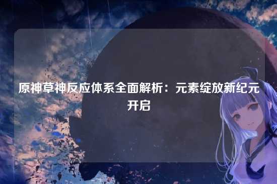 原神草神反应体系全面解析:元素绽放新纪元开启