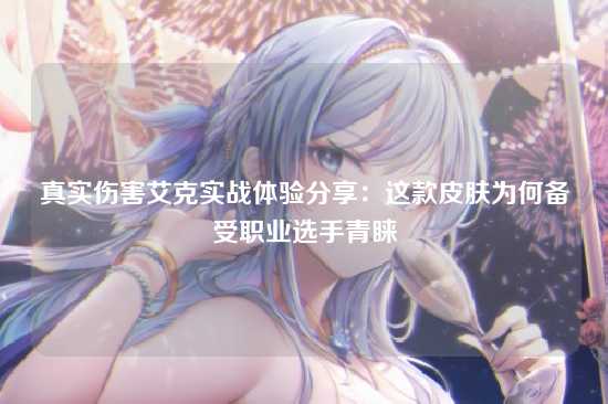 真实伤害艾克实战体验分享：这款皮肤为何备受职业选手青睐