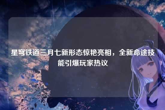 星穹铁道三月七新形态惊艳亮相,全新命途技能引爆玩家热议