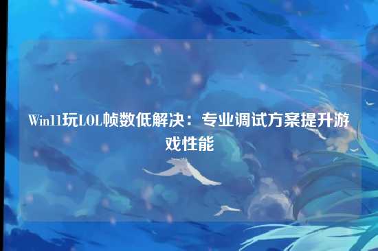 Win11玩LOL帧数低解决:专业调试方案提升游戏性能