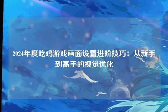 2024年度吃鸡游戏画面设置进阶技巧:从新手到高手的视觉优化