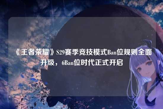 《王者荣耀》S29赛季竞技模式Ban位规则全面升级，6Ban位时代正式开启