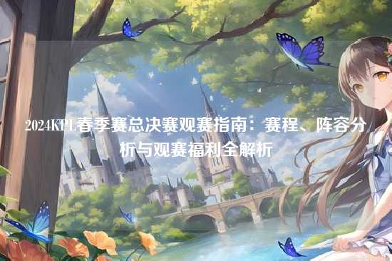 2024KPL春季赛总决赛观赛指南：赛程、阵容分析与观赛福利全解析