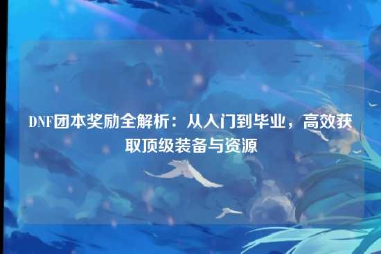 DNF团本奖励全解析:从入门到毕业,高效获取顶级装备与资源