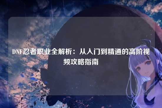 DNF忍者职业全解析:从入门到精通的高阶视频攻略指南