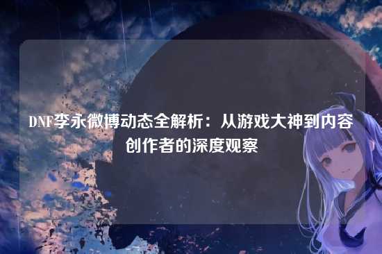 DNF李永微博动态全解析:从游戏大神到内容创作者的深度观察