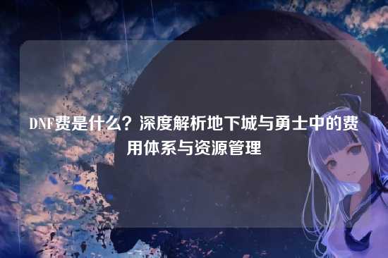 DNF费是什么?深度解析地下城与勇士中的费用体系与资源管理