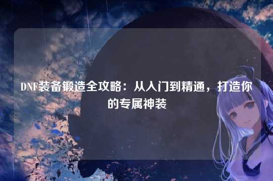 DNF装备锻造全攻略:从入门到精通,打造你的专属神装