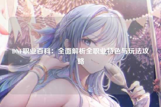 DNF职业百科:全面解析全职业特色与玩法攻略