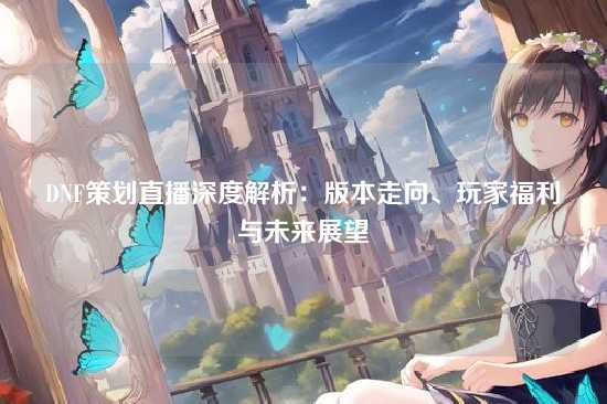 DNF策划直播深度解析：版本走向、玩家福利与未来展望