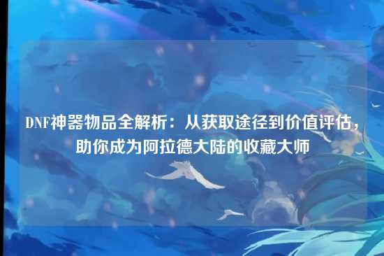 DNF神器物品全解析：从获取途径到价值评估，助你成为阿拉德大陆的收藏大师