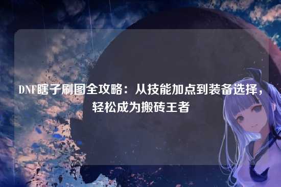 DNF瞎子刷图全攻略：从技能加点到装备选择，轻松成为搬砖王者