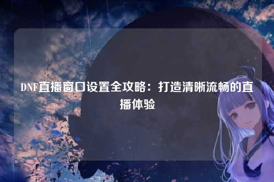 DNF直播窗口设置全攻略：打造清晰流畅的直播体验