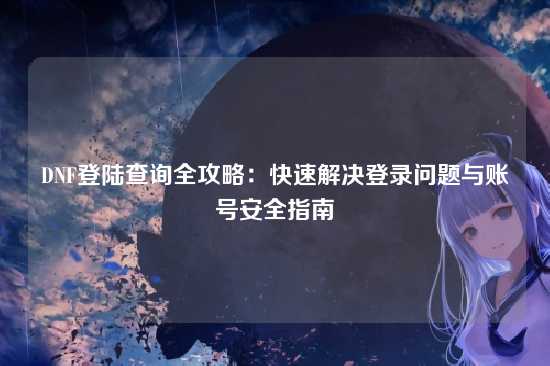 DNF登陆查询全攻略：快速解决登录问题与账号安全指南