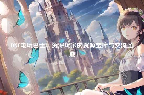 DNF电玩巴士：资深玩家的资源宝库与交流圣地