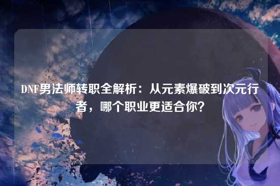 DNF男法师转职全解析：从元素爆破到次元行者，哪个职业更适合你？