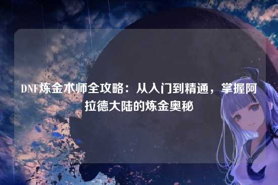 DNF炼金术师全攻略：从入门到精通，掌握阿拉德大陆的炼金奥秘