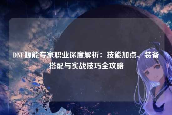 DNF源能专家职业深度解析:技能加点、装备搭配与实战技巧全攻略
